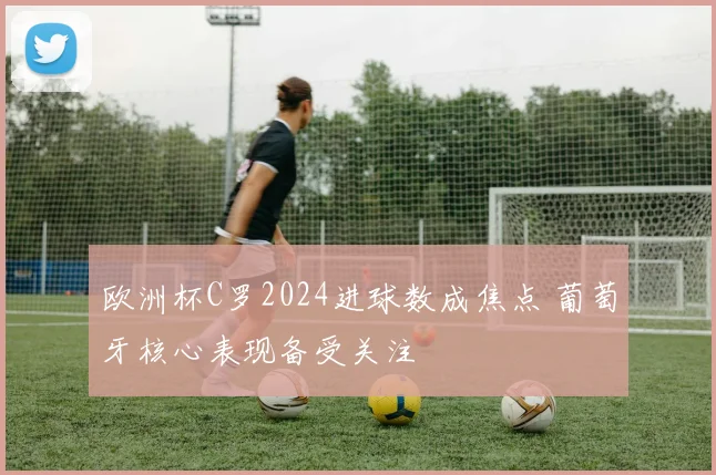 欧洲杯C罗2024进球数成焦点 葡萄牙核心表现备受关注