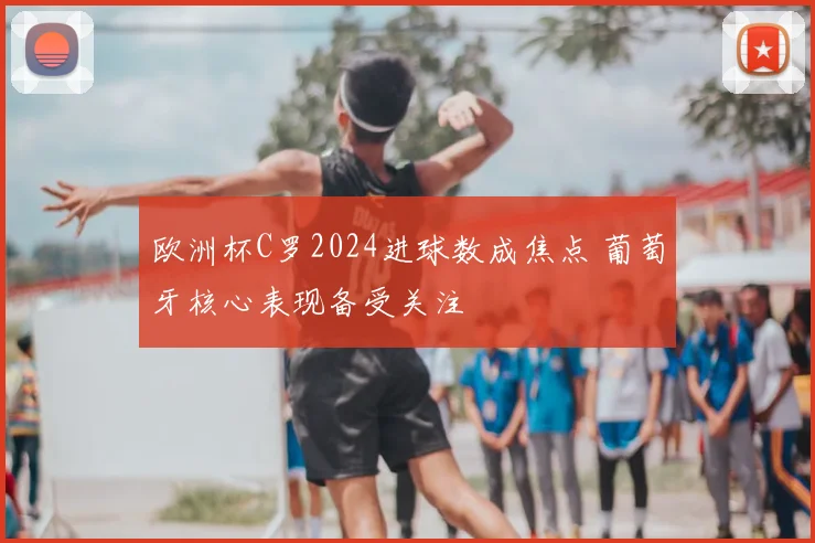 欧洲杯C罗2024进球数成焦点 葡萄牙核心表现备受关注