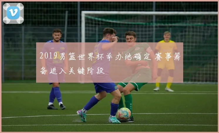 2019男篮世界杯举办地确定 赛事筹备进入关键阶段