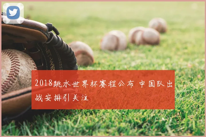 2018跳水世界杯赛程公布 中国队出战安排引关注