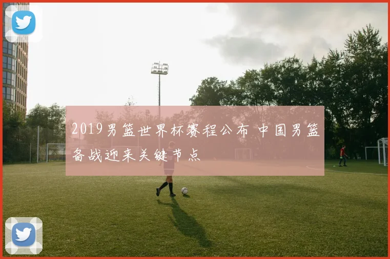 2019男篮世界杯赛程公布 中国男篮备战迎来关键节点