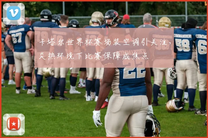 卡塔尔世界杯赛场装空调引关注,炎热环境下比赛保障成焦点